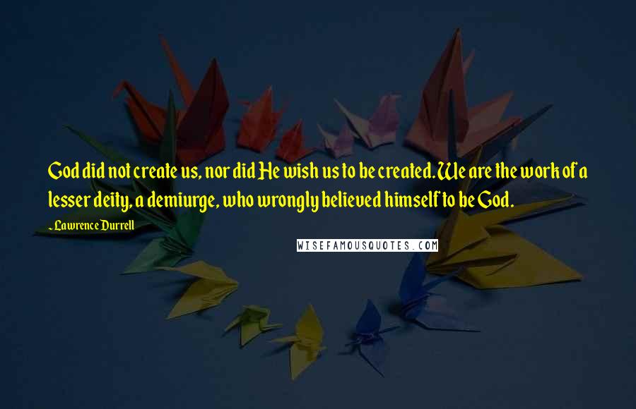 Lawrence Durrell Quotes: God did not create us, nor did He wish us to be created. We are the work of a lesser deity, a demiurge, who wrongly believed himself to be God.