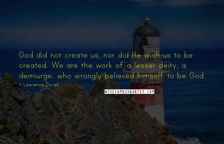 Lawrence Durrell Quotes: God did not create us, nor did He wish us to be created. We are the work of a lesser deity, a demiurge, who wrongly believed himself to be God.