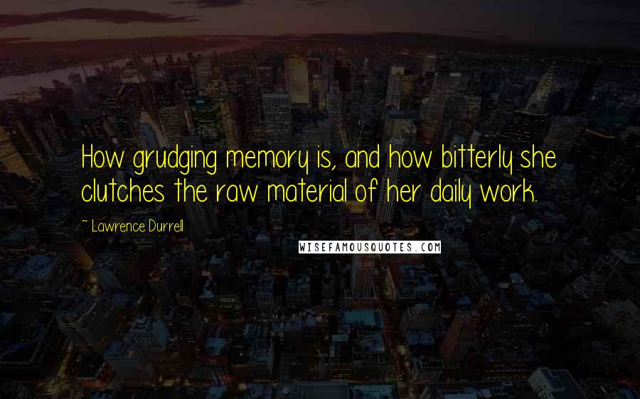 Lawrence Durrell Quotes: How grudging memory is, and how bitterly she clutches the raw material of her daily work.