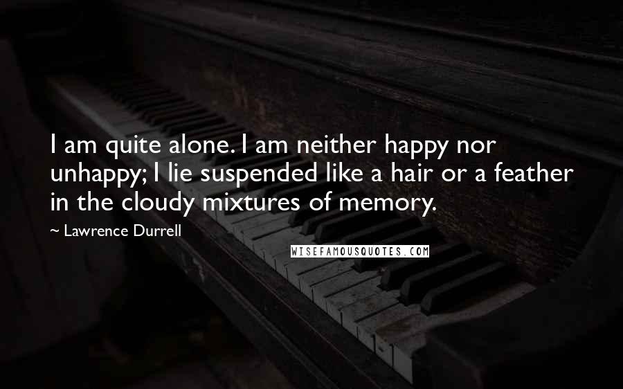 Lawrence Durrell Quotes: I am quite alone. I am neither happy nor unhappy; I lie suspended like a hair or a feather in the cloudy mixtures of memory.