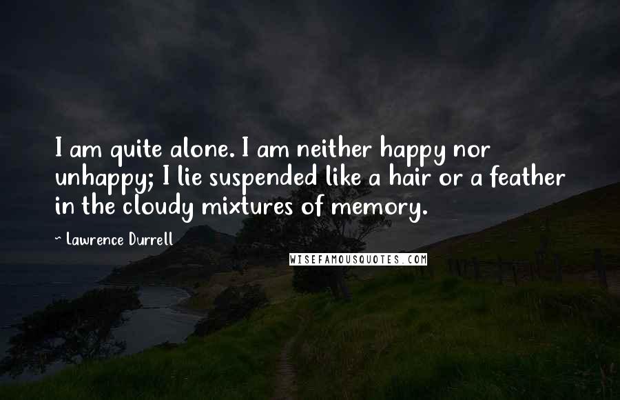 Lawrence Durrell Quotes: I am quite alone. I am neither happy nor unhappy; I lie suspended like a hair or a feather in the cloudy mixtures of memory.