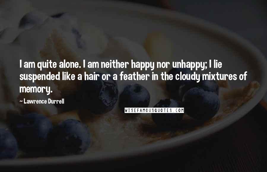 Lawrence Durrell Quotes: I am quite alone. I am neither happy nor unhappy; I lie suspended like a hair or a feather in the cloudy mixtures of memory.