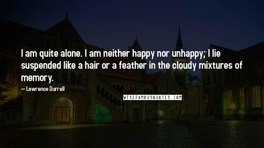 Lawrence Durrell Quotes: I am quite alone. I am neither happy nor unhappy; I lie suspended like a hair or a feather in the cloudy mixtures of memory.