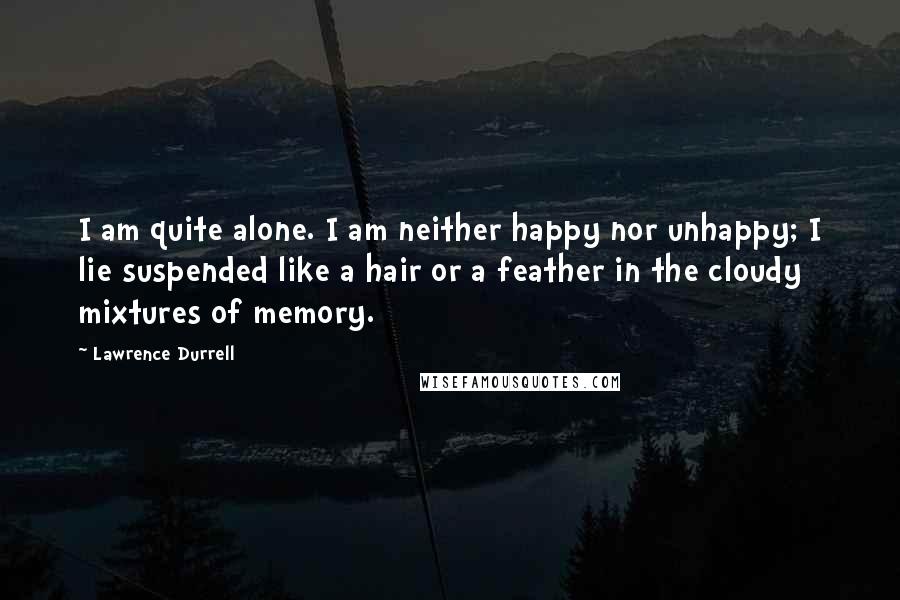 Lawrence Durrell Quotes: I am quite alone. I am neither happy nor unhappy; I lie suspended like a hair or a feather in the cloudy mixtures of memory.