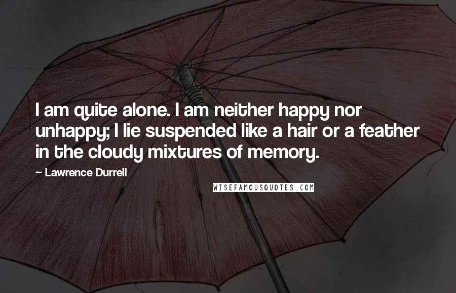 Lawrence Durrell Quotes: I am quite alone. I am neither happy nor unhappy; I lie suspended like a hair or a feather in the cloudy mixtures of memory.