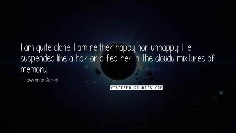 Lawrence Durrell Quotes: I am quite alone. I am neither happy nor unhappy; I lie suspended like a hair or a feather in the cloudy mixtures of memory.