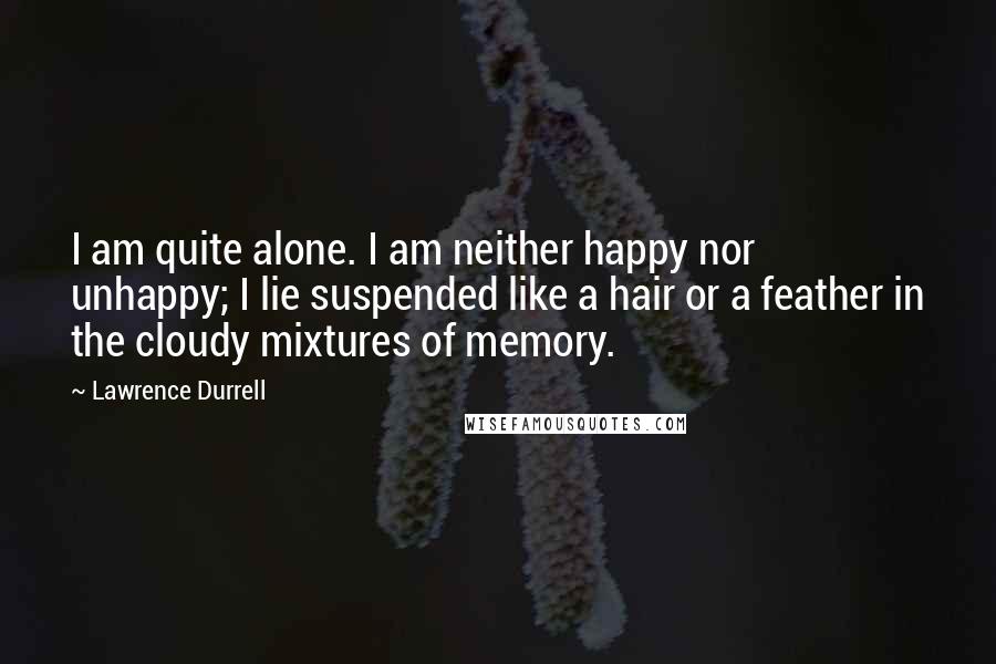 Lawrence Durrell Quotes: I am quite alone. I am neither happy nor unhappy; I lie suspended like a hair or a feather in the cloudy mixtures of memory.