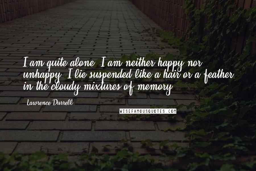 Lawrence Durrell Quotes: I am quite alone. I am neither happy nor unhappy; I lie suspended like a hair or a feather in the cloudy mixtures of memory.