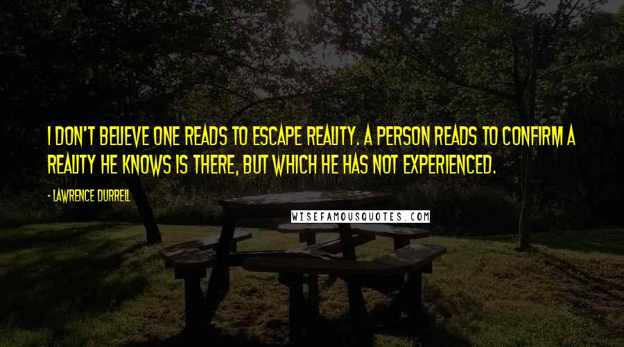 Lawrence Durrell Quotes: I don't believe one reads to escape reality. A person reads to confirm a reality he knows is there, but which he has not experienced.