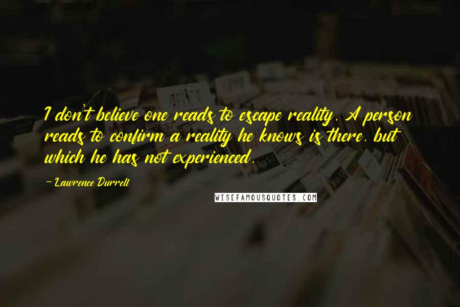 Lawrence Durrell Quotes: I don't believe one reads to escape reality. A person reads to confirm a reality he knows is there, but which he has not experienced.