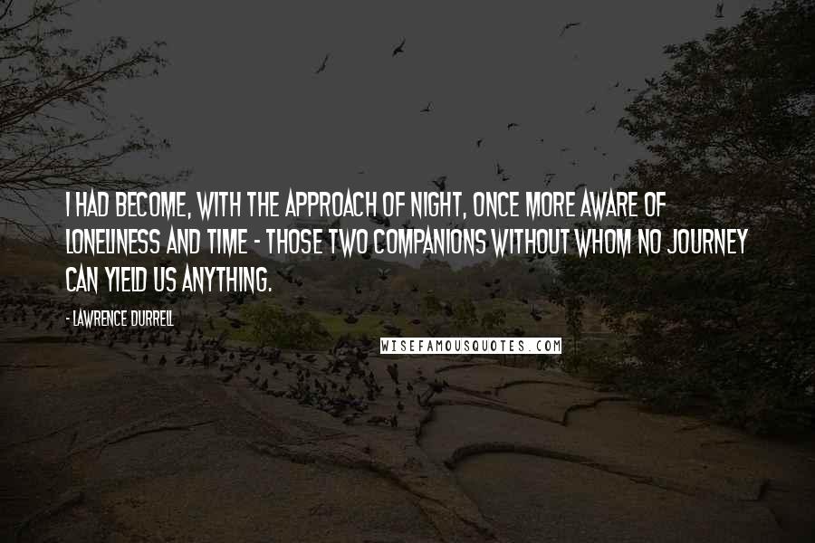 Lawrence Durrell Quotes: I had become, with the approach of night, once more aware of loneliness and time - those two companions without whom no journey can yield us anything.