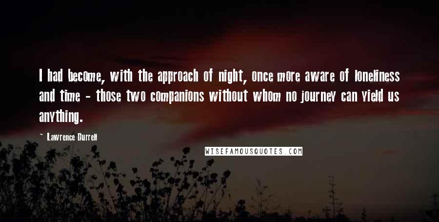 Lawrence Durrell Quotes: I had become, with the approach of night, once more aware of loneliness and time - those two companions without whom no journey can yield us anything.