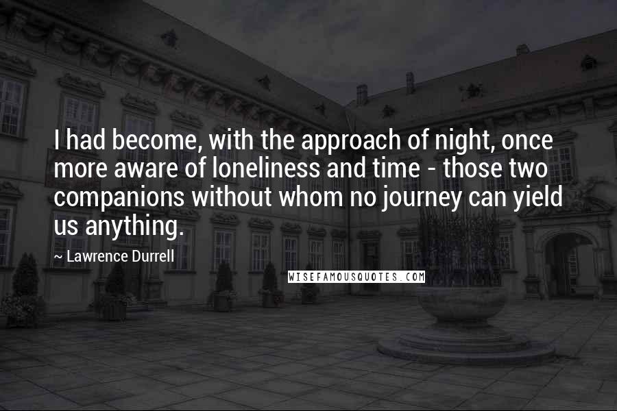 Lawrence Durrell Quotes: I had become, with the approach of night, once more aware of loneliness and time - those two companions without whom no journey can yield us anything.