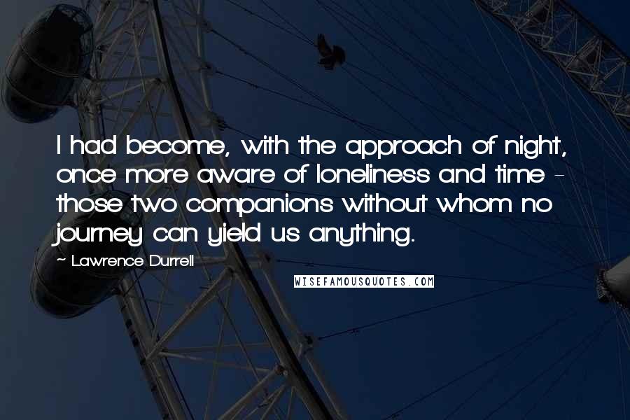 Lawrence Durrell Quotes: I had become, with the approach of night, once more aware of loneliness and time - those two companions without whom no journey can yield us anything.