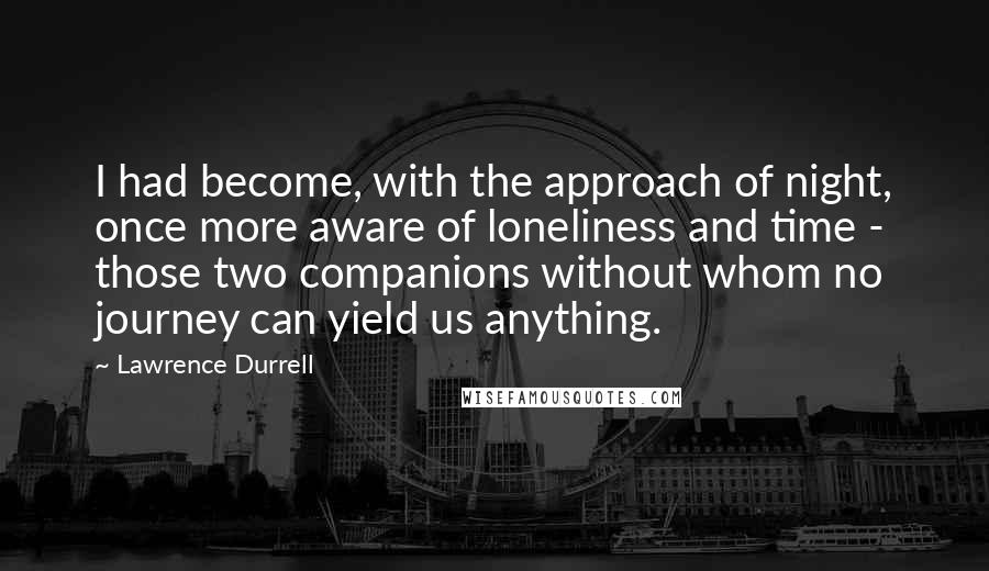 Lawrence Durrell Quotes: I had become, with the approach of night, once more aware of loneliness and time - those two companions without whom no journey can yield us anything.