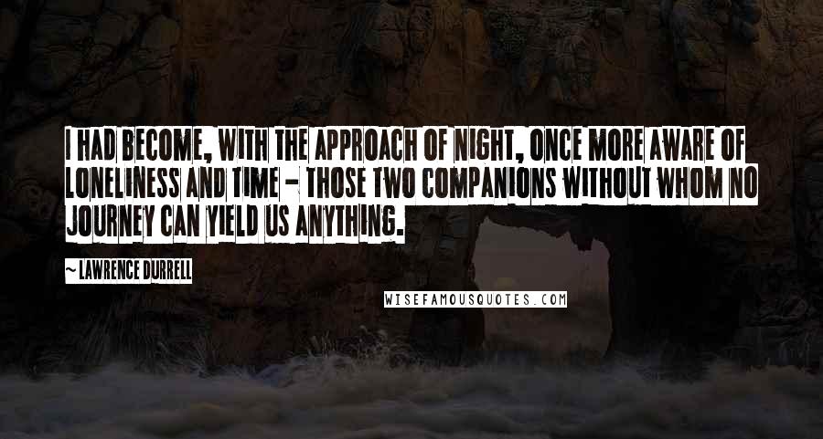 Lawrence Durrell Quotes: I had become, with the approach of night, once more aware of loneliness and time - those two companions without whom no journey can yield us anything.