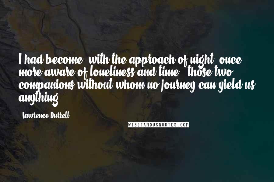 Lawrence Durrell Quotes: I had become, with the approach of night, once more aware of loneliness and time - those two companions without whom no journey can yield us anything.