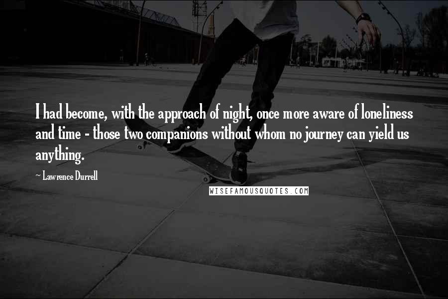 Lawrence Durrell Quotes: I had become, with the approach of night, once more aware of loneliness and time - those two companions without whom no journey can yield us anything.