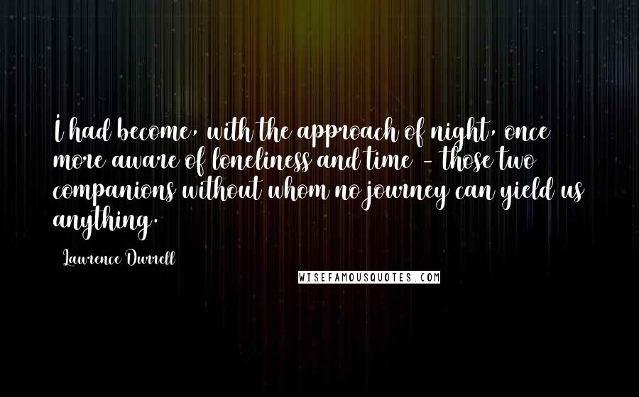 Lawrence Durrell Quotes: I had become, with the approach of night, once more aware of loneliness and time - those two companions without whom no journey can yield us anything.