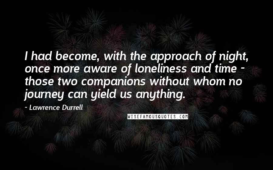 Lawrence Durrell Quotes: I had become, with the approach of night, once more aware of loneliness and time - those two companions without whom no journey can yield us anything.