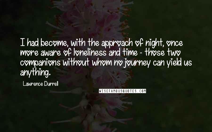 Lawrence Durrell Quotes: I had become, with the approach of night, once more aware of loneliness and time - those two companions without whom no journey can yield us anything.