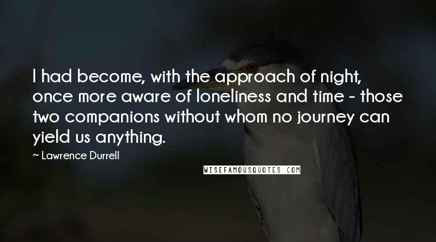 Lawrence Durrell Quotes: I had become, with the approach of night, once more aware of loneliness and time - those two companions without whom no journey can yield us anything.