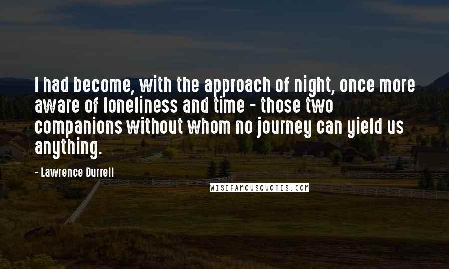 Lawrence Durrell Quotes: I had become, with the approach of night, once more aware of loneliness and time - those two companions without whom no journey can yield us anything.