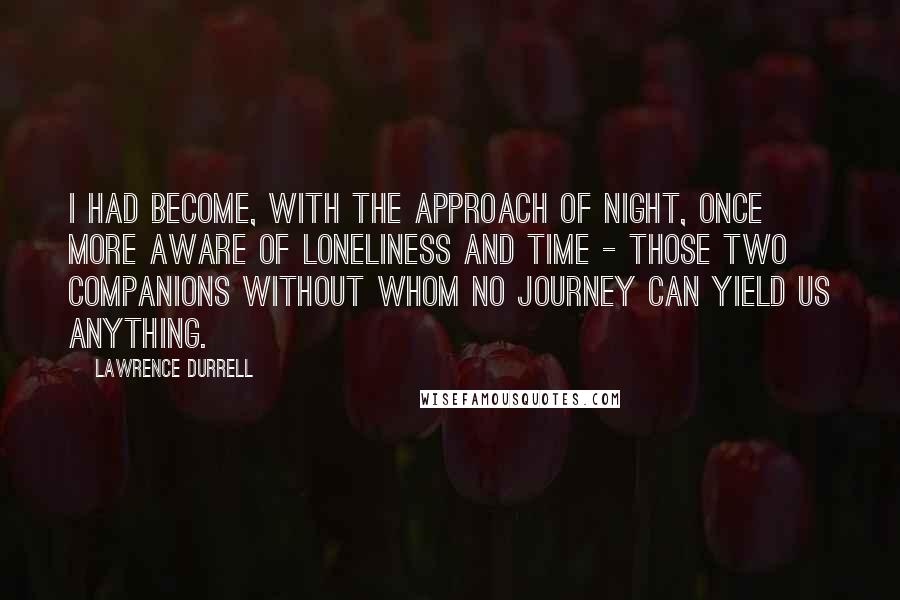 Lawrence Durrell Quotes: I had become, with the approach of night, once more aware of loneliness and time - those two companions without whom no journey can yield us anything.