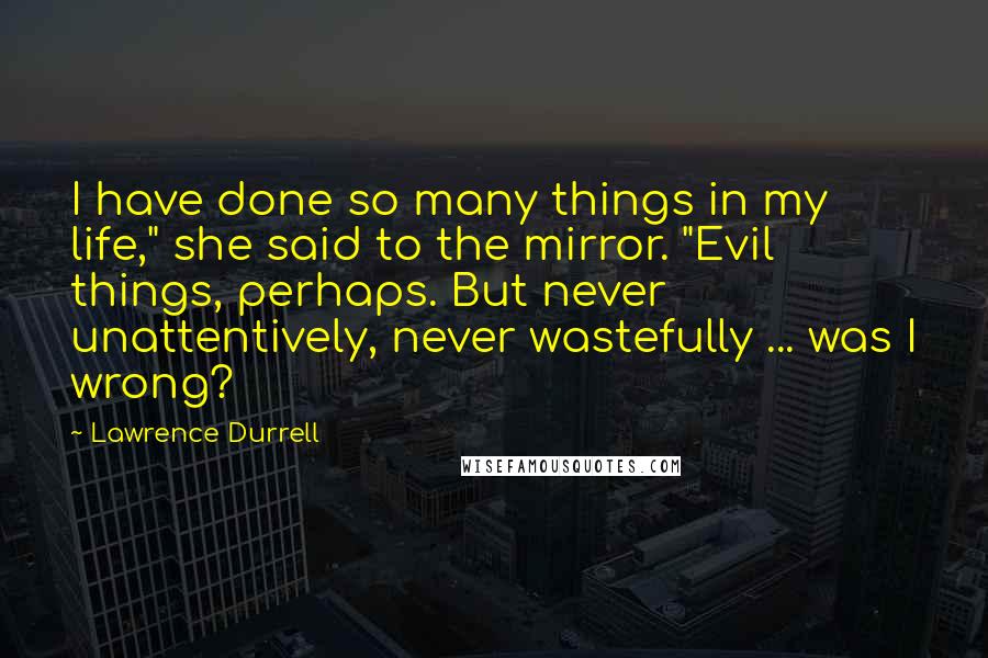 Lawrence Durrell Quotes: I have done so many things in my life," she said to the mirror. "Evil things, perhaps. But never unattentively, never wastefully ... was I wrong?