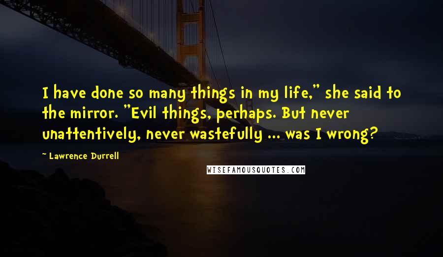 Lawrence Durrell Quotes: I have done so many things in my life," she said to the mirror. "Evil things, perhaps. But never unattentively, never wastefully ... was I wrong?