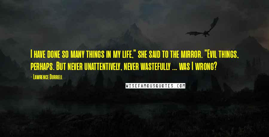 Lawrence Durrell Quotes: I have done so many things in my life," she said to the mirror. "Evil things, perhaps. But never unattentively, never wastefully ... was I wrong?