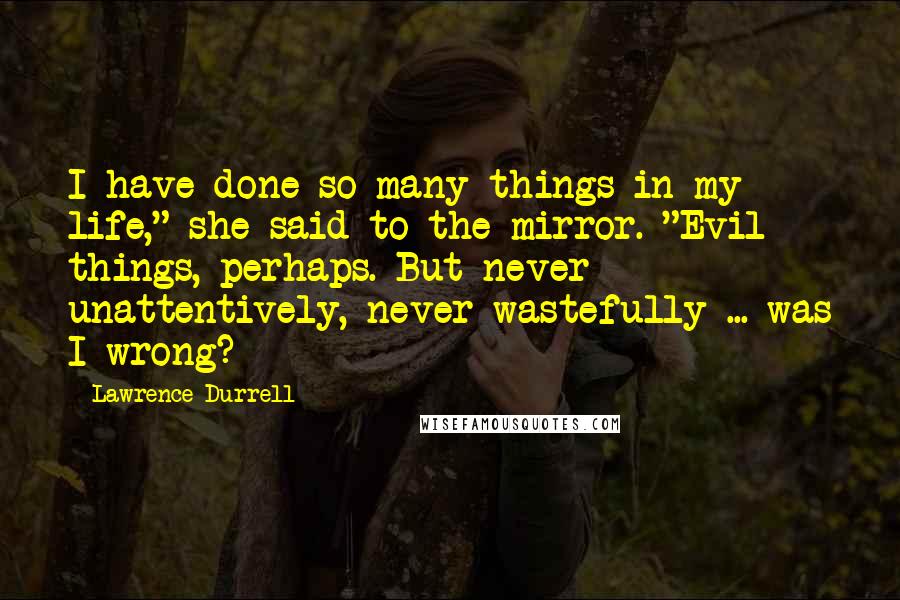 Lawrence Durrell Quotes: I have done so many things in my life," she said to the mirror. "Evil things, perhaps. But never unattentively, never wastefully ... was I wrong?