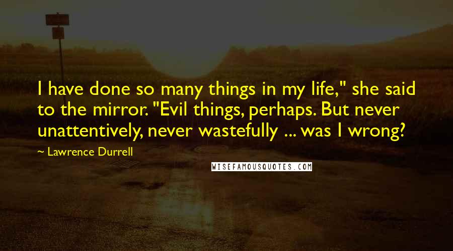 Lawrence Durrell Quotes: I have done so many things in my life," she said to the mirror. "Evil things, perhaps. But never unattentively, never wastefully ... was I wrong?