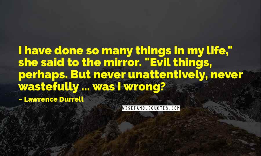 Lawrence Durrell Quotes: I have done so many things in my life," she said to the mirror. "Evil things, perhaps. But never unattentively, never wastefully ... was I wrong?