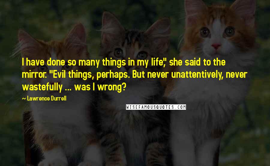 Lawrence Durrell Quotes: I have done so many things in my life," she said to the mirror. "Evil things, perhaps. But never unattentively, never wastefully ... was I wrong?