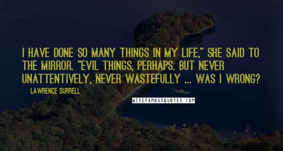 Lawrence Durrell Quotes: I have done so many things in my life," she said to the mirror. "Evil things, perhaps. But never unattentively, never wastefully ... was I wrong?