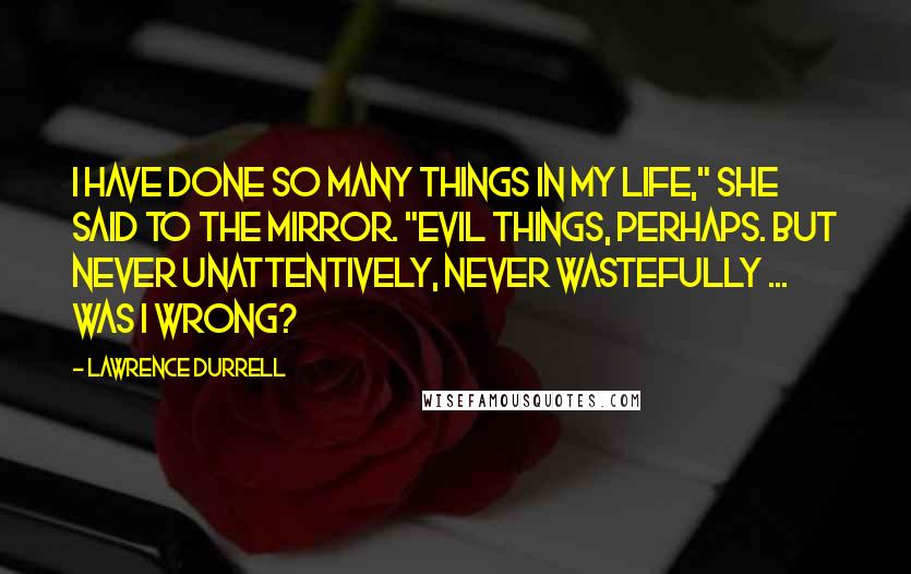 Lawrence Durrell Quotes: I have done so many things in my life," she said to the mirror. "Evil things, perhaps. But never unattentively, never wastefully ... was I wrong?