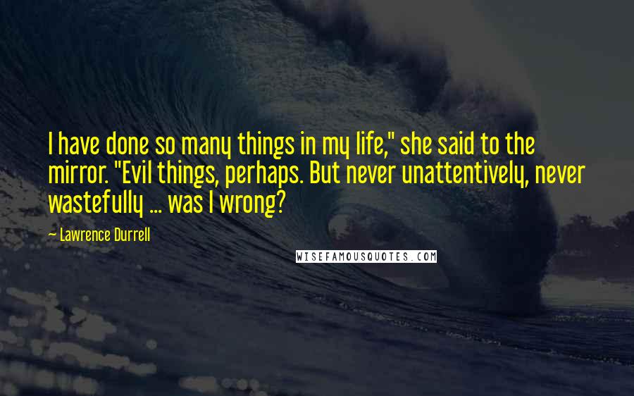 Lawrence Durrell Quotes: I have done so many things in my life," she said to the mirror. "Evil things, perhaps. But never unattentively, never wastefully ... was I wrong?