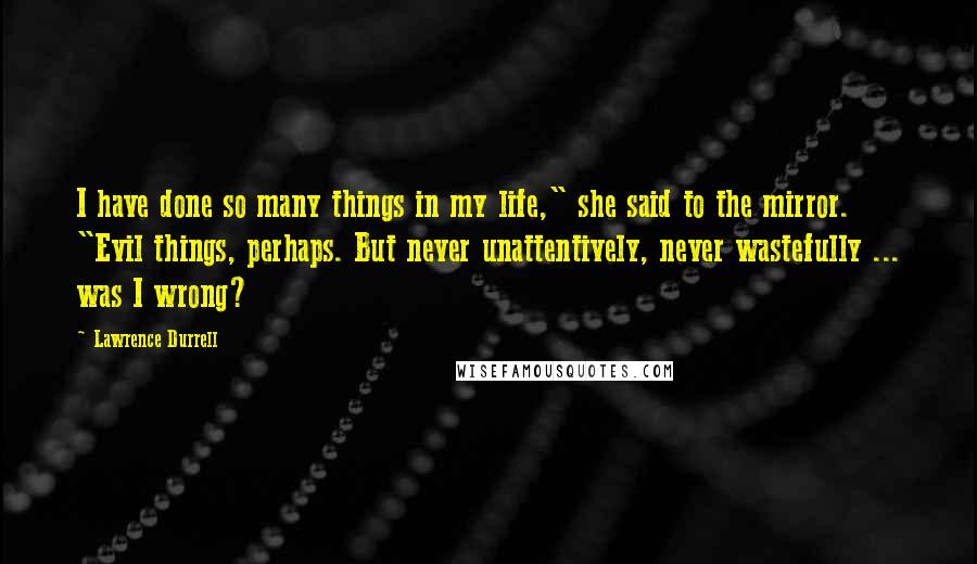 Lawrence Durrell Quotes: I have done so many things in my life," she said to the mirror. "Evil things, perhaps. But never unattentively, never wastefully ... was I wrong?