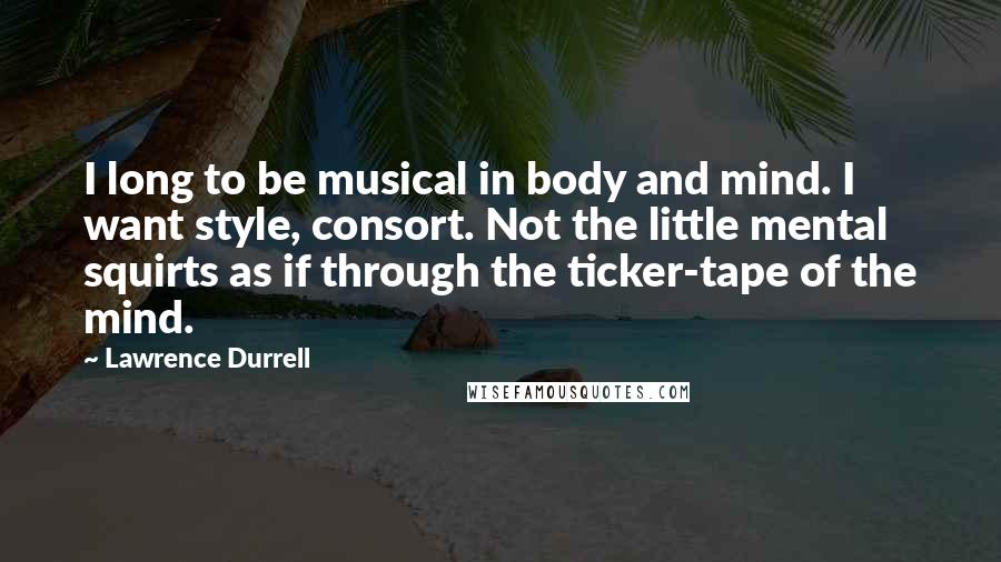 Lawrence Durrell Quotes: I long to be musical in body and mind. I want style, consort. Not the little mental squirts as if through the ticker-tape of the mind.