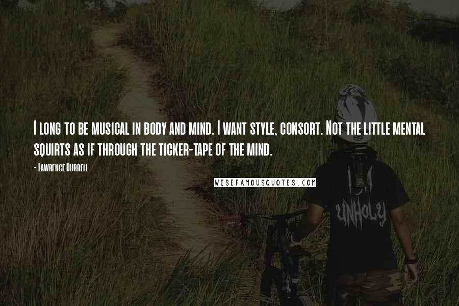 Lawrence Durrell Quotes: I long to be musical in body and mind. I want style, consort. Not the little mental squirts as if through the ticker-tape of the mind.