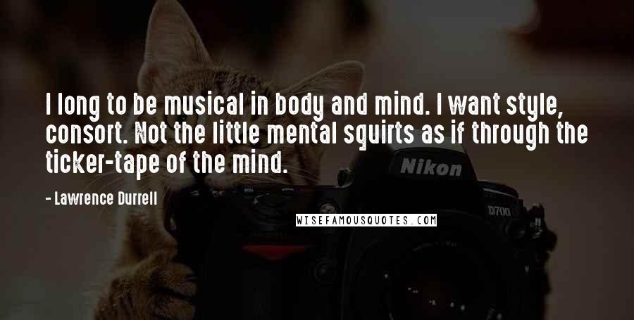 Lawrence Durrell Quotes: I long to be musical in body and mind. I want style, consort. Not the little mental squirts as if through the ticker-tape of the mind.