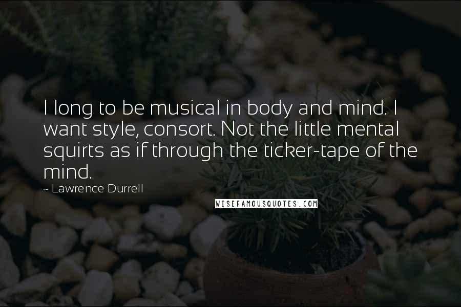 Lawrence Durrell Quotes: I long to be musical in body and mind. I want style, consort. Not the little mental squirts as if through the ticker-tape of the mind.