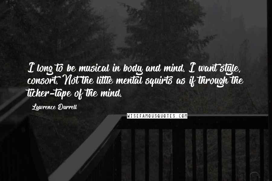 Lawrence Durrell Quotes: I long to be musical in body and mind. I want style, consort. Not the little mental squirts as if through the ticker-tape of the mind.