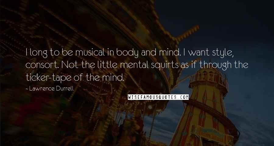 Lawrence Durrell Quotes: I long to be musical in body and mind. I want style, consort. Not the little mental squirts as if through the ticker-tape of the mind.