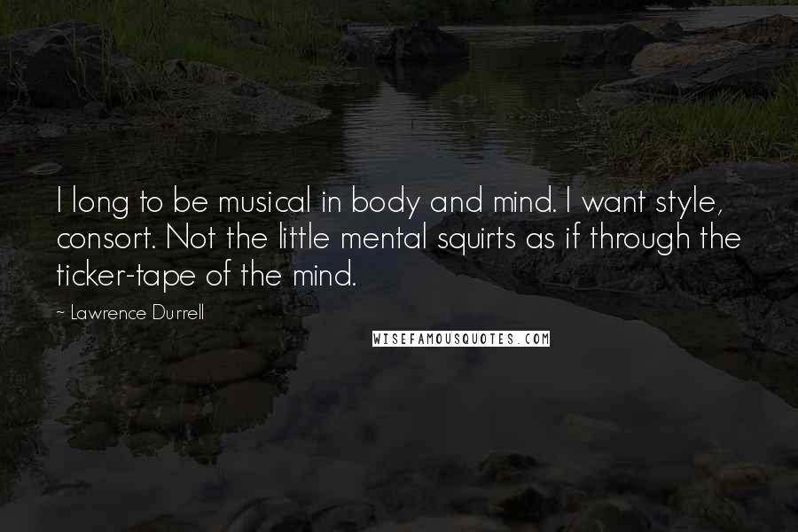 Lawrence Durrell Quotes: I long to be musical in body and mind. I want style, consort. Not the little mental squirts as if through the ticker-tape of the mind.