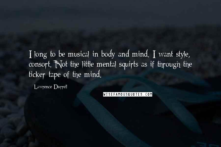 Lawrence Durrell Quotes: I long to be musical in body and mind. I want style, consort. Not the little mental squirts as if through the ticker-tape of the mind.