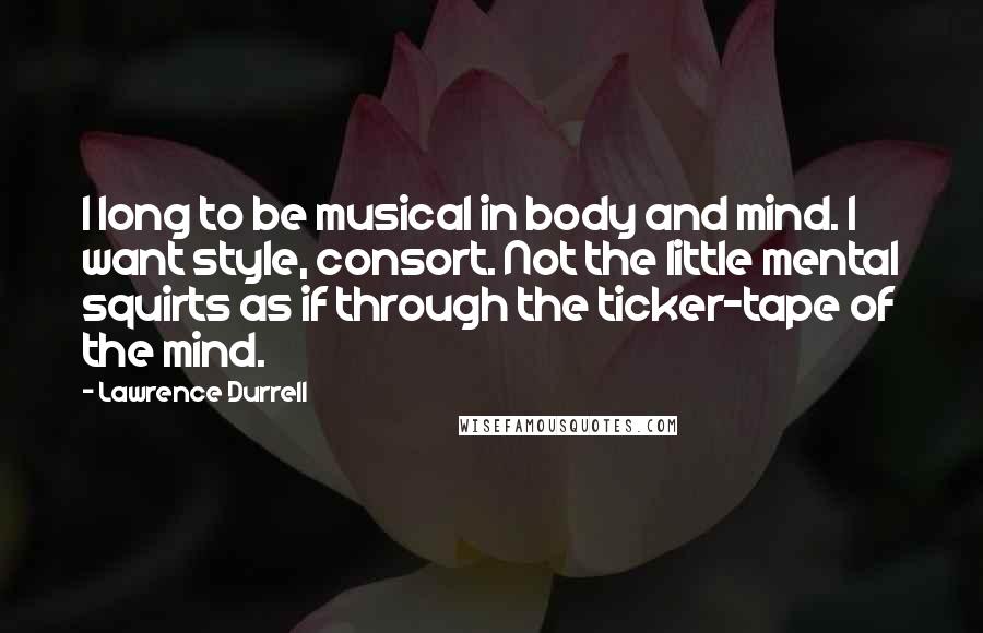 Lawrence Durrell Quotes: I long to be musical in body and mind. I want style, consort. Not the little mental squirts as if through the ticker-tape of the mind.