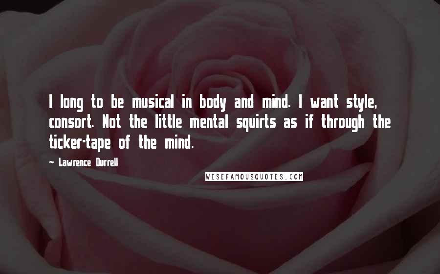 Lawrence Durrell Quotes: I long to be musical in body and mind. I want style, consort. Not the little mental squirts as if through the ticker-tape of the mind.