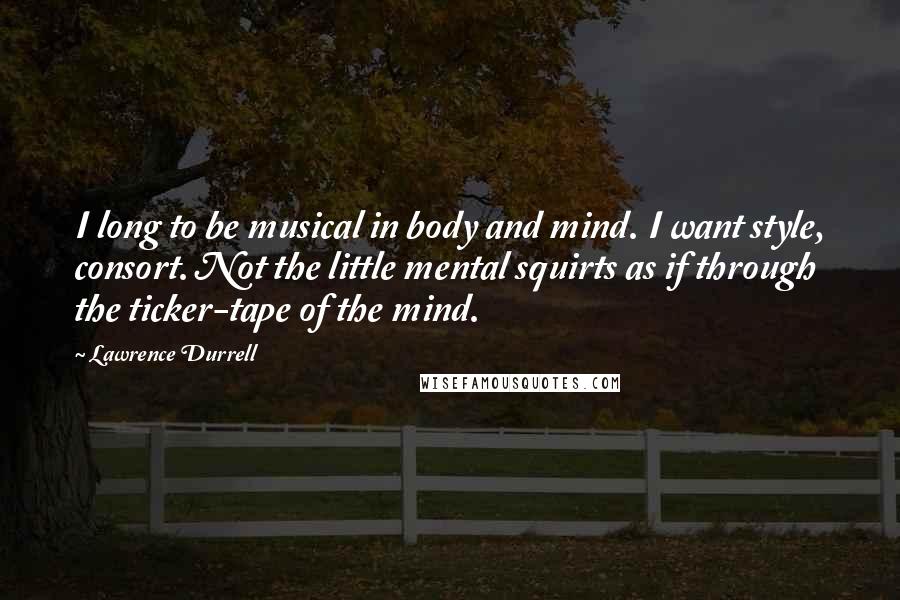 Lawrence Durrell Quotes: I long to be musical in body and mind. I want style, consort. Not the little mental squirts as if through the ticker-tape of the mind.